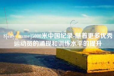 阿勒泰5000米中国纪录-随着更多优秀运动员的涌现和训练水平的提升