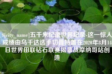 阿勒泰五千米纪录世界纪录-这一惊人成绩由乌干达选手切普特盖在2020年8月14日世界田联钻石联赛揭幕战摩纳哥站创造