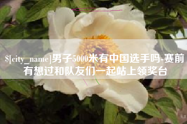 阿勒泰男子5000米有中国选手吗-赛前有想过和队友们一起站上领奖台