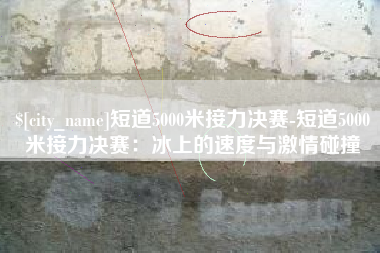 阿勒泰短道5000米接力决赛-短道5000米接力决赛：冰上的速度与激情碰撞