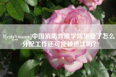 阿勒泰中国消防救援学院毕业了怎么分配工作还可能被逃汰吗？
