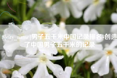阿勒泰男子五千米中国记录排名-创造了中国男子五千米的记录