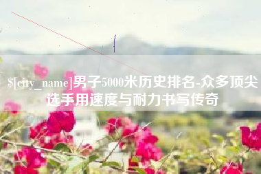 阿勒泰男子5000米历史排名-众多顶尖选手用速度与耐力书写传奇