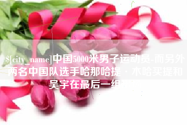 阿勒泰中国5000米男子运动员-而另外两名中国队选手哈那哈提·木哈买提和吴宇在最后一组出场