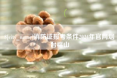 阿勒泰消防证报考条件2024年官网烟台福山